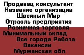 Продавец-консультант › Название организации ­ Швейный Мир › Отрасль предприятия ­ Розничная торговля › Минимальный оклад ­ 30 000 - Все города Работа » Вакансии   . Мурманская обл.,Оленегорск г.